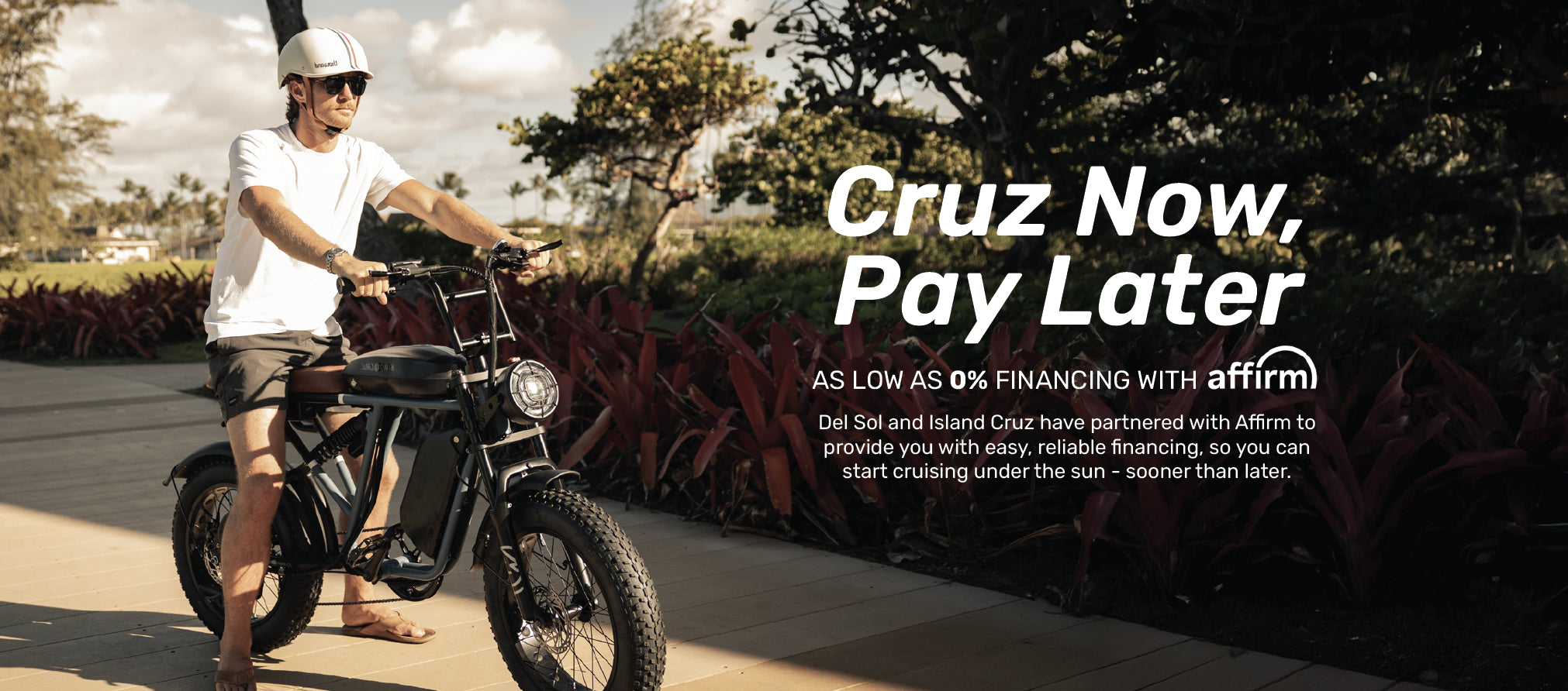 Cruz now pay later. As Low as 0% financing with Affirm. Del Sol and Island cruz have partnered with Affirm to provide you with easy, reliable financing, so you can start cruising under the sun - sooner than later.